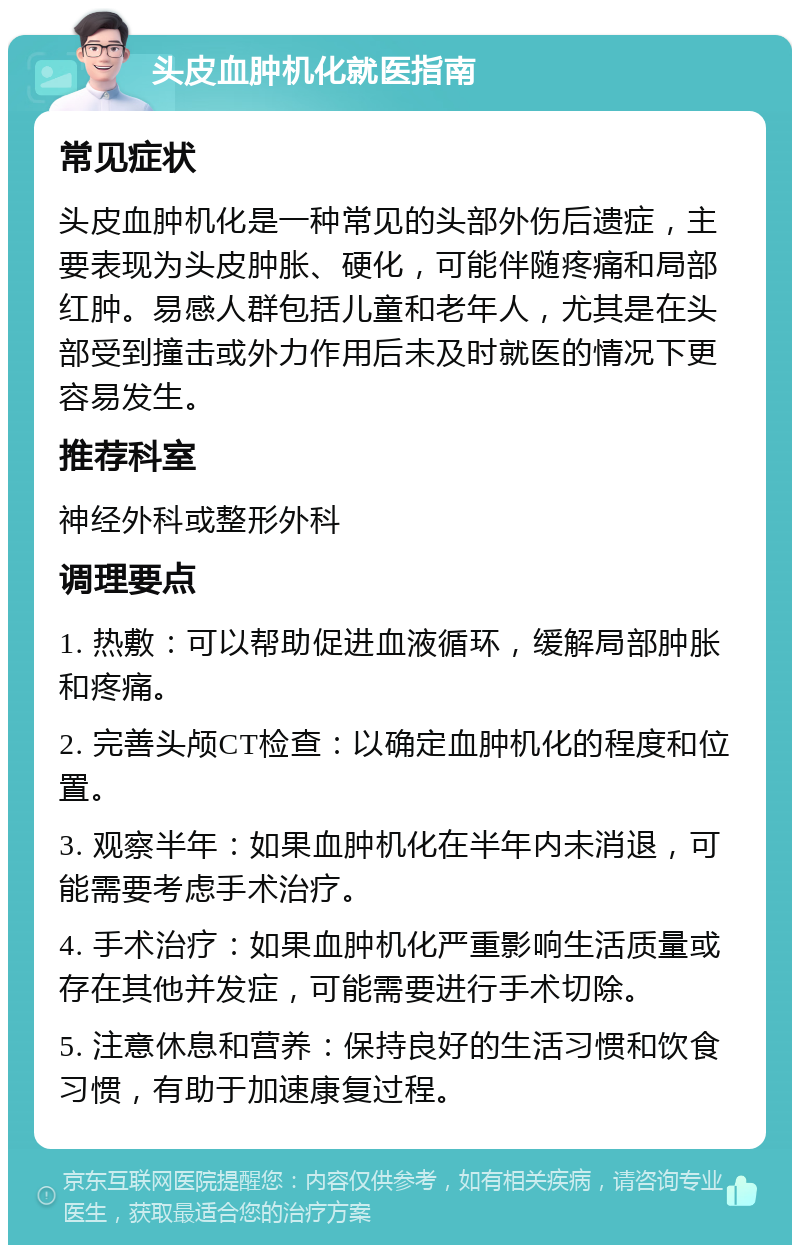 头皮血肿机化就医指南 常见症状 头皮血肿机化是一种常见的头部外伤后遗症，主要表现为头皮肿胀、硬化，可能伴随疼痛和局部红肿。易感人群包括儿童和老年人，尤其是在头部受到撞击或外力作用后未及时就医的情况下更容易发生。 推荐科室 神经外科或整形外科 调理要点 1. 热敷：可以帮助促进血液循环，缓解局部肿胀和疼痛。 2. 完善头颅CT检查：以确定血肿机化的程度和位置。 3. 观察半年：如果血肿机化在半年内未消退，可能需要考虑手术治疗。 4. 手术治疗：如果血肿机化严重影响生活质量或存在其他并发症，可能需要进行手术切除。 5. 注意休息和营养：保持良好的生活习惯和饮食习惯，有助于加速康复过程。