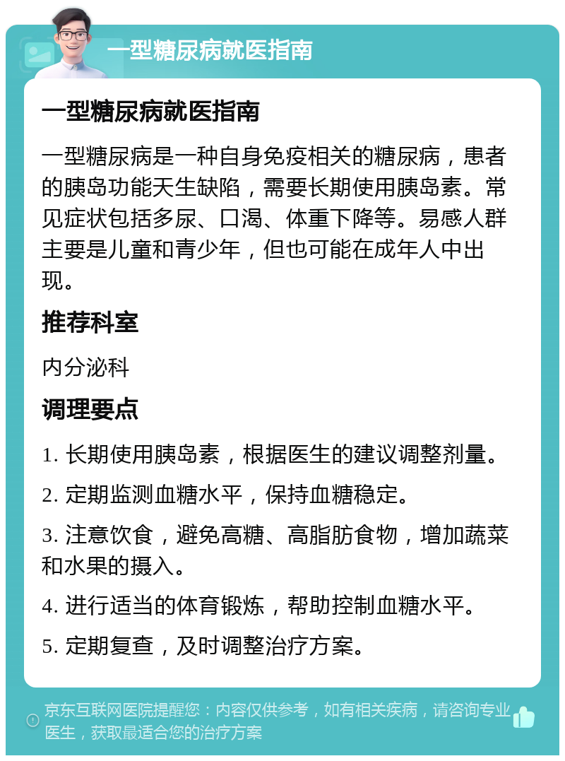 一型糖尿病就医指南 一型糖尿病就医指南 一型糖尿病是一种自身免疫相关的糖尿病，患者的胰岛功能天生缺陷，需要长期使用胰岛素。常见症状包括多尿、口渴、体重下降等。易感人群主要是儿童和青少年，但也可能在成年人中出现。 推荐科室 内分泌科 调理要点 1. 长期使用胰岛素，根据医生的建议调整剂量。 2. 定期监测血糖水平，保持血糖稳定。 3. 注意饮食，避免高糖、高脂肪食物，增加蔬菜和水果的摄入。 4. 进行适当的体育锻炼，帮助控制血糖水平。 5. 定期复查，及时调整治疗方案。