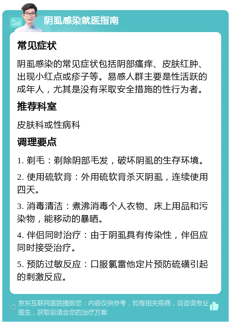 阴虱感染就医指南 常见症状 阴虱感染的常见症状包括阴部瘙痒、皮肤红肿、出现小红点或疹子等。易感人群主要是性活跃的成年人，尤其是没有采取安全措施的性行为者。 推荐科室 皮肤科或性病科 调理要点 1. 剃毛：剃除阴部毛发，破坏阴虱的生存环境。 2. 使用硫软膏：外用硫软膏杀灭阴虱，连续使用四天。 3. 消毒清洁：煮沸消毒个人衣物、床上用品和污染物，能移动的暴晒。 4. 伴侣同时治疗：由于阴虱具有传染性，伴侣应同时接受治疗。 5. 预防过敏反应：口服氯雷他定片预防硫磺引起的刺激反应。