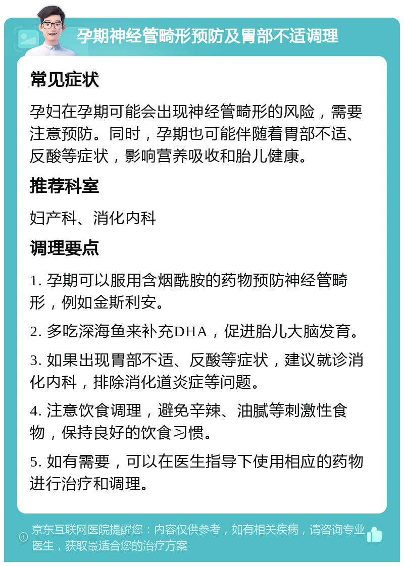 孕期神经管畸形预防及胃部不适调理 常见症状 孕妇在孕期可能会出现神经管畸形的风险，需要注意预防。同时，孕期也可能伴随着胃部不适、反酸等症状，影响营养吸收和胎儿健康。 推荐科室 妇产科、消化内科 调理要点 1. 孕期可以服用含烟酰胺的药物预防神经管畸形，例如金斯利安。 2. 多吃深海鱼来补充DHA，促进胎儿大脑发育。 3. 如果出现胃部不适、反酸等症状，建议就诊消化内科，排除消化道炎症等问题。 4. 注意饮食调理，避免辛辣、油腻等刺激性食物，保持良好的饮食习惯。 5. 如有需要，可以在医生指导下使用相应的药物进行治疗和调理。