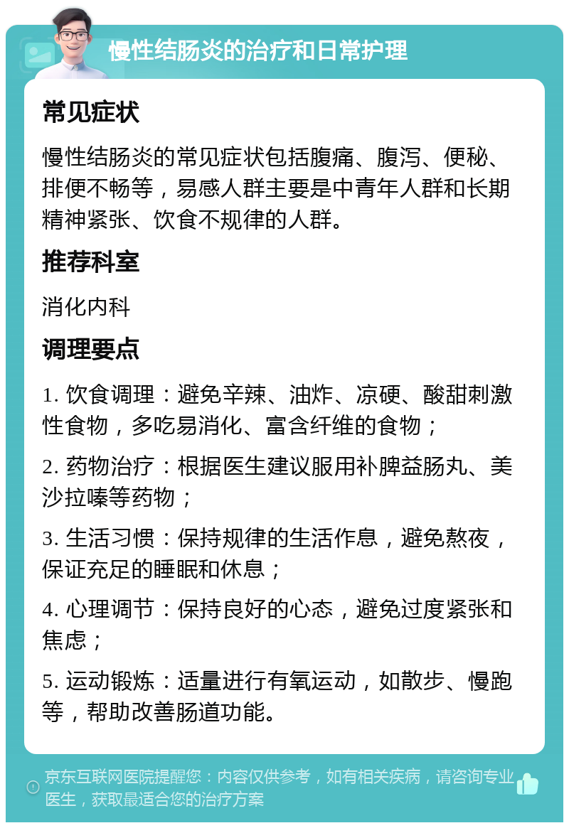 慢性结肠炎的治疗和日常护理 常见症状 慢性结肠炎的常见症状包括腹痛、腹泻、便秘、排便不畅等，易感人群主要是中青年人群和长期精神紧张、饮食不规律的人群。 推荐科室 消化内科 调理要点 1. 饮食调理：避免辛辣、油炸、凉硬、酸甜刺激性食物，多吃易消化、富含纤维的食物； 2. 药物治疗：根据医生建议服用补脾益肠丸、美沙拉嗪等药物； 3. 生活习惯：保持规律的生活作息，避免熬夜，保证充足的睡眠和休息； 4. 心理调节：保持良好的心态，避免过度紧张和焦虑； 5. 运动锻炼：适量进行有氧运动，如散步、慢跑等，帮助改善肠道功能。