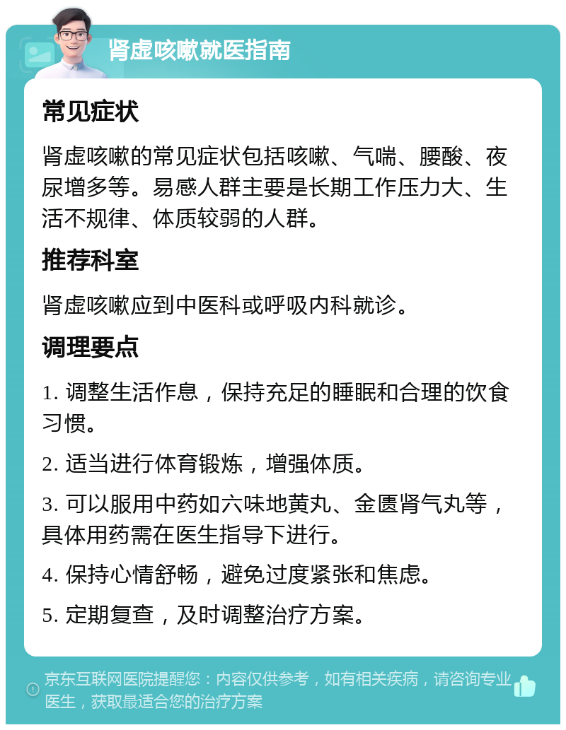 肾虚咳嗽就医指南 常见症状 肾虚咳嗽的常见症状包括咳嗽、气喘、腰酸、夜尿增多等。易感人群主要是长期工作压力大、生活不规律、体质较弱的人群。 推荐科室 肾虚咳嗽应到中医科或呼吸内科就诊。 调理要点 1. 调整生活作息，保持充足的睡眠和合理的饮食习惯。 2. 适当进行体育锻炼，增强体质。 3. 可以服用中药如六味地黄丸、金匮肾气丸等，具体用药需在医生指导下进行。 4. 保持心情舒畅，避免过度紧张和焦虑。 5. 定期复查，及时调整治疗方案。