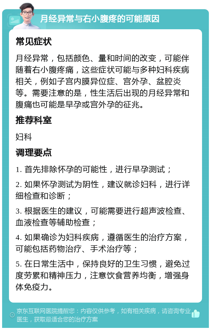 月经异常与右小腹疼的可能原因 常见症状 月经异常，包括颜色、量和时间的改变，可能伴随着右小腹疼痛，这些症状可能与多种妇科疾病相关，例如子宫内膜异位症、宫外孕、盆腔炎等。需要注意的是，性生活后出现的月经异常和腹痛也可能是早孕或宫外孕的征兆。 推荐科室 妇科 调理要点 1. 首先排除怀孕的可能性，进行早孕测试； 2. 如果怀孕测试为阴性，建议就诊妇科，进行详细检查和诊断； 3. 根据医生的建议，可能需要进行超声波检查、血液检查等辅助检查； 4. 如果确诊为妇科疾病，遵循医生的治疗方案，可能包括药物治疗、手术治疗等； 5. 在日常生活中，保持良好的卫生习惯，避免过度劳累和精神压力，注意饮食营养均衡，增强身体免疫力。