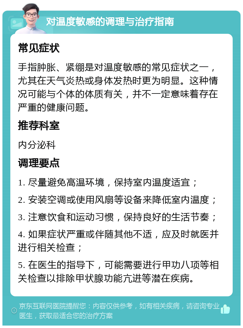 对温度敏感的调理与治疗指南 常见症状 手指肿胀、紧绷是对温度敏感的常见症状之一，尤其在天气炎热或身体发热时更为明显。这种情况可能与个体的体质有关，并不一定意味着存在严重的健康问题。 推荐科室 内分泌科 调理要点 1. 尽量避免高温环境，保持室内温度适宜； 2. 安装空调或使用风扇等设备来降低室内温度； 3. 注意饮食和运动习惯，保持良好的生活节奏； 4. 如果症状严重或伴随其他不适，应及时就医并进行相关检查； 5. 在医生的指导下，可能需要进行甲功八项等相关检查以排除甲状腺功能亢进等潜在疾病。