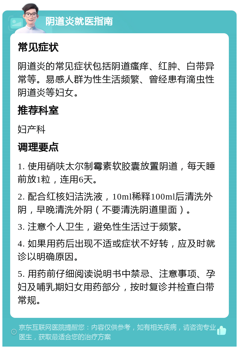 阴道炎就医指南 常见症状 阴道炎的常见症状包括阴道瘙痒、红肿、白带异常等。易感人群为性生活频繁、曾经患有滴虫性阴道炎等妇女。 推荐科室 妇产科 调理要点 1. 使用硝呋太尔制霉素软胶囊放置阴道，每天睡前放1粒，连用6天。 2. 配合红核妇洁洗液，10ml稀释100ml后清洗外阴，早晚清洗外阴（不要清洗阴道里面）。 3. 注意个人卫生，避免性生活过于频繁。 4. 如果用药后出现不适或症状不好转，应及时就诊以明确原因。 5. 用药前仔细阅读说明书中禁忌、注意事项、孕妇及哺乳期妇女用药部分，按时复诊并检查白带常规。