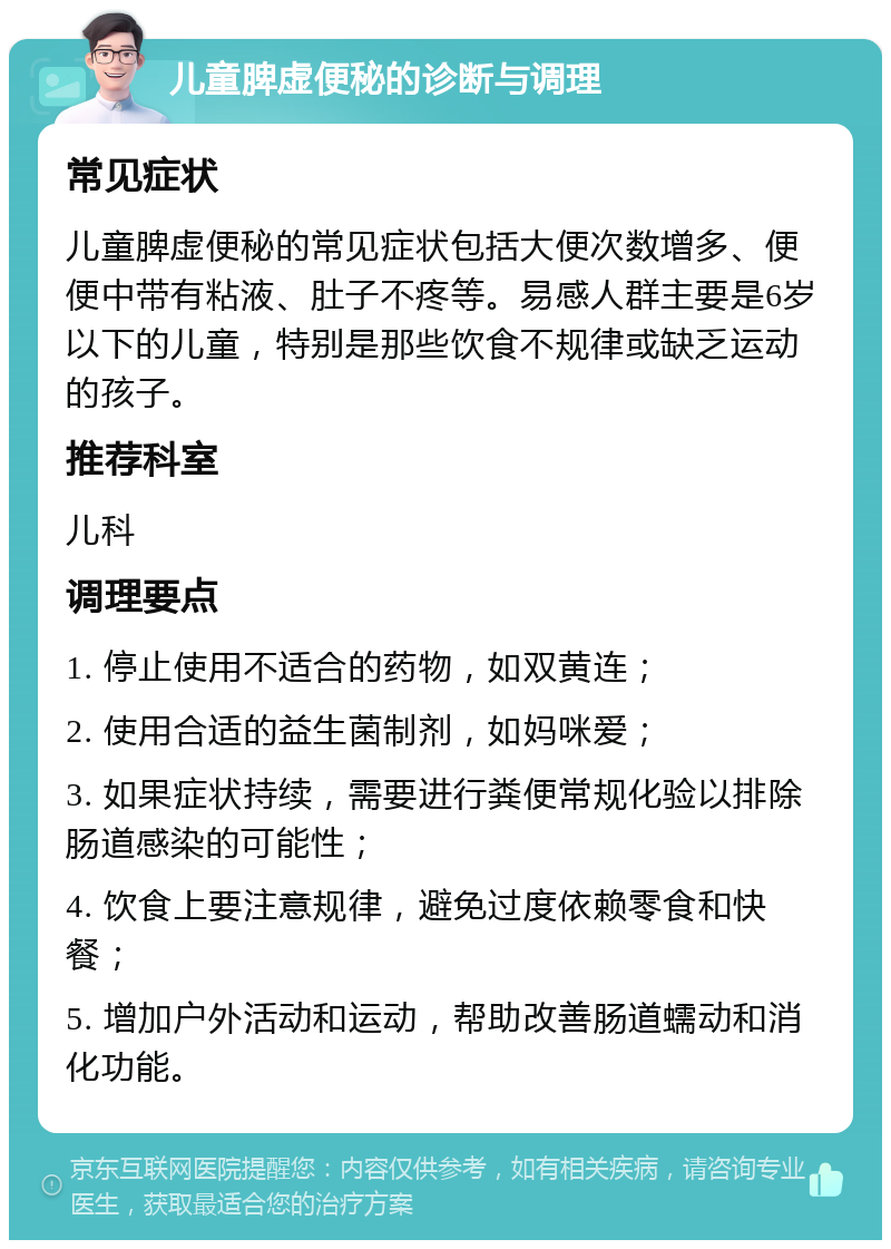 儿童脾虚便秘的诊断与调理 常见症状 儿童脾虚便秘的常见症状包括大便次数增多、便便中带有粘液、肚子不疼等。易感人群主要是6岁以下的儿童，特别是那些饮食不规律或缺乏运动的孩子。 推荐科室 儿科 调理要点 1. 停止使用不适合的药物，如双黄连； 2. 使用合适的益生菌制剂，如妈咪爱； 3. 如果症状持续，需要进行粪便常规化验以排除肠道感染的可能性； 4. 饮食上要注意规律，避免过度依赖零食和快餐； 5. 增加户外活动和运动，帮助改善肠道蠕动和消化功能。