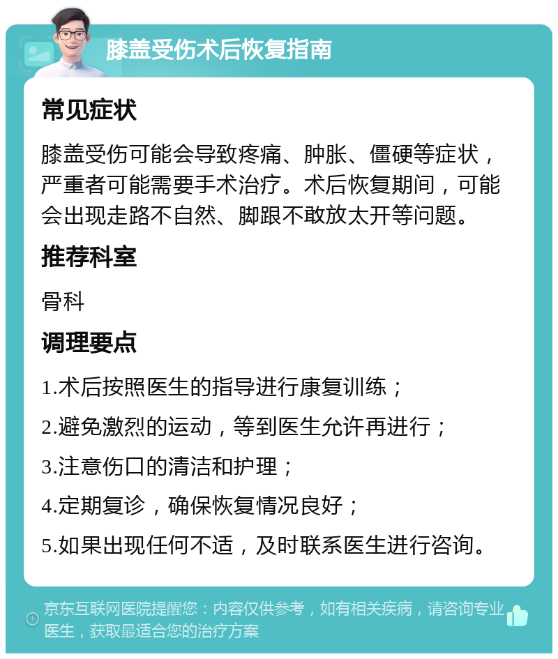 膝盖受伤术后恢复指南 常见症状 膝盖受伤可能会导致疼痛、肿胀、僵硬等症状，严重者可能需要手术治疗。术后恢复期间，可能会出现走路不自然、脚跟不敢放太开等问题。 推荐科室 骨科 调理要点 1.术后按照医生的指导进行康复训练； 2.避免激烈的运动，等到医生允许再进行； 3.注意伤口的清洁和护理； 4.定期复诊，确保恢复情况良好； 5.如果出现任何不适，及时联系医生进行咨询。