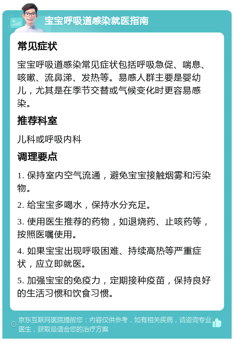 宝宝呼吸道感染就医指南 常见症状 宝宝呼吸道感染常见症状包括呼吸急促、喘息、咳嗽、流鼻涕、发热等。易感人群主要是婴幼儿，尤其是在季节交替或气候变化时更容易感染。 推荐科室 儿科或呼吸内科 调理要点 1. 保持室内空气流通，避免宝宝接触烟雾和污染物。 2. 给宝宝多喝水，保持水分充足。 3. 使用医生推荐的药物，如退烧药、止咳药等，按照医嘱使用。 4. 如果宝宝出现呼吸困难、持续高热等严重症状，应立即就医。 5. 加强宝宝的免疫力，定期接种疫苗，保持良好的生活习惯和饮食习惯。