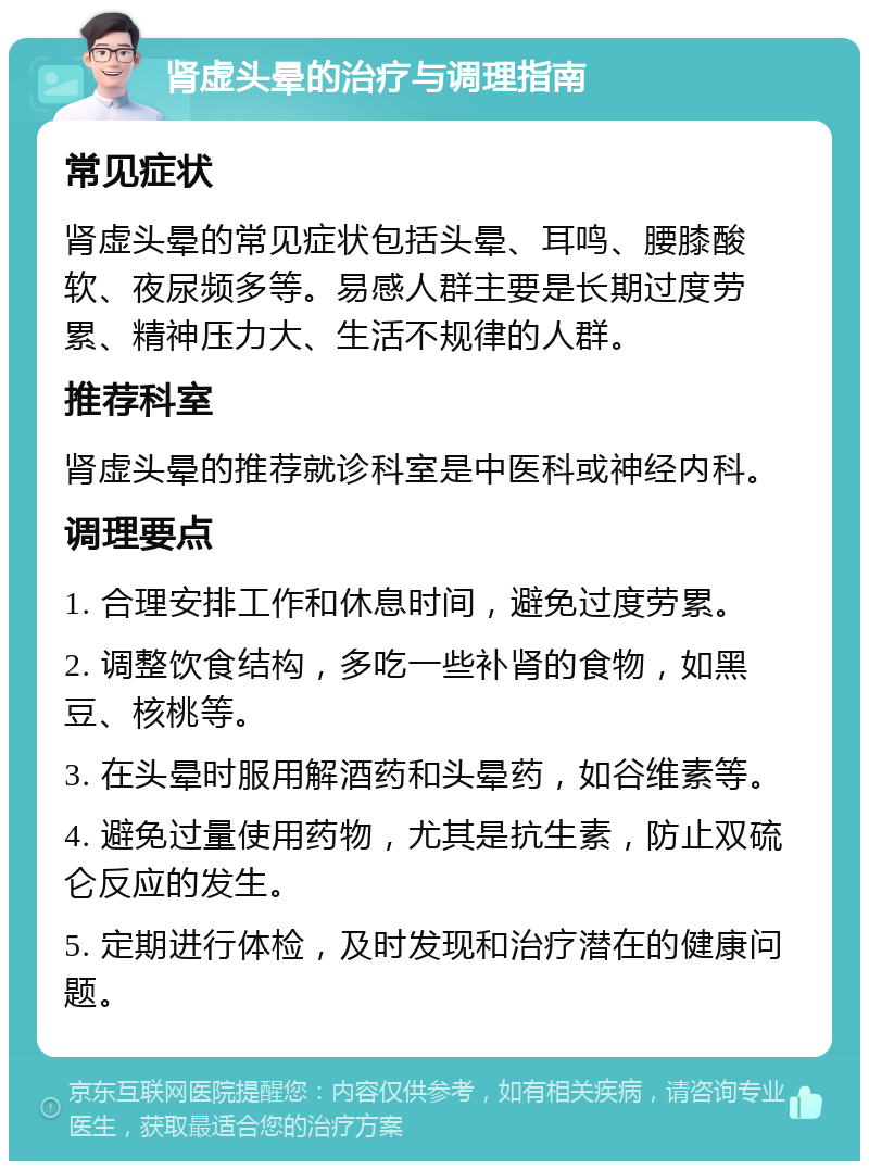 肾虚头晕的治疗与调理指南 常见症状 肾虚头晕的常见症状包括头晕、耳鸣、腰膝酸软、夜尿频多等。易感人群主要是长期过度劳累、精神压力大、生活不规律的人群。 推荐科室 肾虚头晕的推荐就诊科室是中医科或神经内科。 调理要点 1. 合理安排工作和休息时间，避免过度劳累。 2. 调整饮食结构，多吃一些补肾的食物，如黑豆、核桃等。 3. 在头晕时服用解酒药和头晕药，如谷维素等。 4. 避免过量使用药物，尤其是抗生素，防止双硫仑反应的发生。 5. 定期进行体检，及时发现和治疗潜在的健康问题。