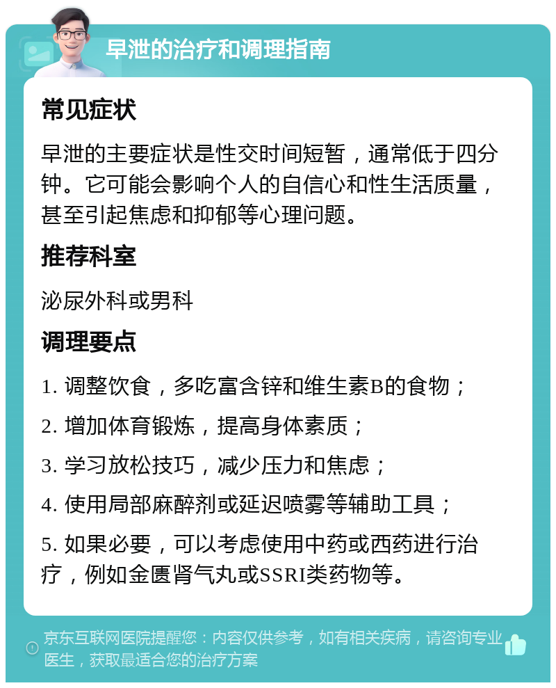 早泄的治疗和调理指南 常见症状 早泄的主要症状是性交时间短暂，通常低于四分钟。它可能会影响个人的自信心和性生活质量，甚至引起焦虑和抑郁等心理问题。 推荐科室 泌尿外科或男科 调理要点 1. 调整饮食，多吃富含锌和维生素B的食物； 2. 增加体育锻炼，提高身体素质； 3. 学习放松技巧，减少压力和焦虑； 4. 使用局部麻醉剂或延迟喷雾等辅助工具； 5. 如果必要，可以考虑使用中药或西药进行治疗，例如金匮肾气丸或SSRI类药物等。