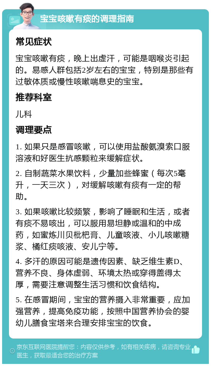 宝宝咳嗽有痰的调理指南 常见症状 宝宝咳嗽有痰，晚上出虚汗，可能是咽喉炎引起的。易感人群包括2岁左右的宝宝，特别是那些有过敏体质或慢性咳嗽喘息史的宝宝。 推荐科室 儿科 调理要点 1. 如果只是感冒咳嗽，可以使用盐酸氨溴索口服溶液和好医生抗感颗粒来缓解症状。 2. 自制蔬菜水果饮料，少量加些蜂蜜（每次5毫升，一天三次），对缓解咳嗽有痰有一定的帮助。 3. 如果咳嗽比较频繁，影响了睡眠和生活，或者有痰不易咳出，可以服用易坦静或温和的中成药，如蜜炼川贝枇杷膏、儿童咳液、小儿咳嗽糖浆、橘红痰咳液、安儿宁等。 4. 多汗的原因可能是遗传因素、缺乏维生素D、营养不良、身体虚弱、环境太热或穿得盖得太厚，需要注意调整生活习惯和饮食结构。 5. 在感冒期间，宝宝的营养摄入非常重要，应加强营养，提高免疫功能，按照中国营养协会的婴幼儿膳食宝塔来合理安排宝宝的饮食。