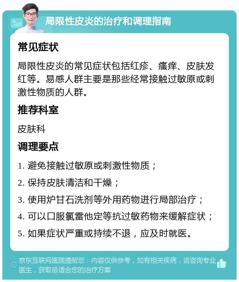 局限性皮炎的治疗和调理指南 常见症状 局限性皮炎的常见症状包括红疹、瘙痒、皮肤发红等。易感人群主要是那些经常接触过敏原或刺激性物质的人群。 推荐科室 皮肤科 调理要点 1. 避免接触过敏原或刺激性物质； 2. 保持皮肤清洁和干燥； 3. 使用炉甘石洗剂等外用药物进行局部治疗； 4. 可以口服氯雷他定等抗过敏药物来缓解症状； 5. 如果症状严重或持续不退，应及时就医。