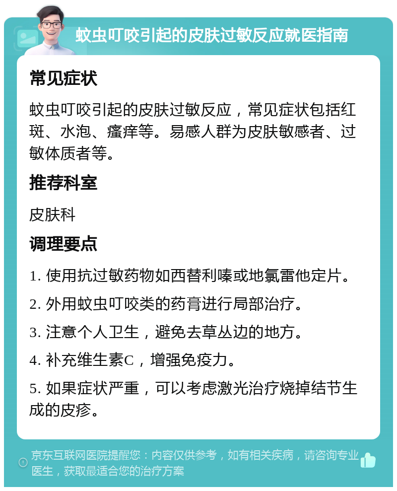 蚊虫叮咬引起的皮肤过敏反应就医指南 常见症状 蚊虫叮咬引起的皮肤过敏反应，常见症状包括红斑、水泡、瘙痒等。易感人群为皮肤敏感者、过敏体质者等。 推荐科室 皮肤科 调理要点 1. 使用抗过敏药物如西替利嗪或地氯雷他定片。 2. 外用蚊虫叮咬类的药膏进行局部治疗。 3. 注意个人卫生，避免去草丛边的地方。 4. 补充维生素C，增强免疫力。 5. 如果症状严重，可以考虑激光治疗烧掉结节生成的皮疹。