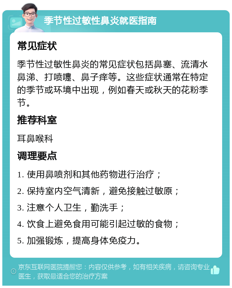 季节性过敏性鼻炎就医指南 常见症状 季节性过敏性鼻炎的常见症状包括鼻塞、流清水鼻涕、打喷嚏、鼻子痒等。这些症状通常在特定的季节或环境中出现，例如春天或秋天的花粉季节。 推荐科室 耳鼻喉科 调理要点 1. 使用鼻喷剂和其他药物进行治疗； 2. 保持室内空气清新，避免接触过敏原； 3. 注意个人卫生，勤洗手； 4. 饮食上避免食用可能引起过敏的食物； 5. 加强锻炼，提高身体免疫力。