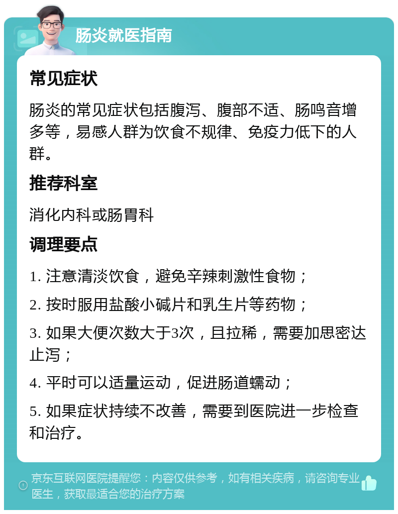 肠炎就医指南 常见症状 肠炎的常见症状包括腹泻、腹部不适、肠鸣音增多等，易感人群为饮食不规律、免疫力低下的人群。 推荐科室 消化内科或肠胃科 调理要点 1. 注意清淡饮食，避免辛辣刺激性食物； 2. 按时服用盐酸小碱片和乳生片等药物； 3. 如果大便次数大于3次，且拉稀，需要加思密达止泻； 4. 平时可以适量运动，促进肠道蠕动； 5. 如果症状持续不改善，需要到医院进一步检查和治疗。