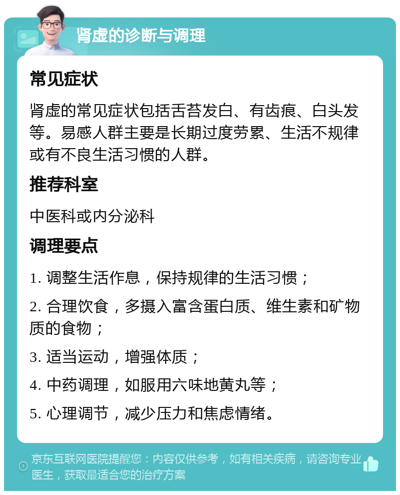 肾虚的诊断与调理 常见症状 肾虚的常见症状包括舌苔发白、有齿痕、白头发等。易感人群主要是长期过度劳累、生活不规律或有不良生活习惯的人群。 推荐科室 中医科或内分泌科 调理要点 1. 调整生活作息，保持规律的生活习惯； 2. 合理饮食，多摄入富含蛋白质、维生素和矿物质的食物； 3. 适当运动，增强体质； 4. 中药调理，如服用六味地黄丸等； 5. 心理调节，减少压力和焦虑情绪。