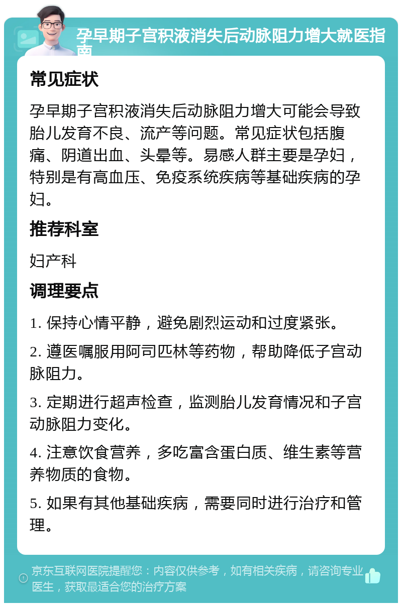 孕早期子宫积液消失后动脉阻力增大就医指南 常见症状 孕早期子宫积液消失后动脉阻力增大可能会导致胎儿发育不良、流产等问题。常见症状包括腹痛、阴道出血、头晕等。易感人群主要是孕妇，特别是有高血压、免疫系统疾病等基础疾病的孕妇。 推荐科室 妇产科 调理要点 1. 保持心情平静，避免剧烈运动和过度紧张。 2. 遵医嘱服用阿司匹林等药物，帮助降低子宫动脉阻力。 3. 定期进行超声检查，监测胎儿发育情况和子宫动脉阻力变化。 4. 注意饮食营养，多吃富含蛋白质、维生素等营养物质的食物。 5. 如果有其他基础疾病，需要同时进行治疗和管理。