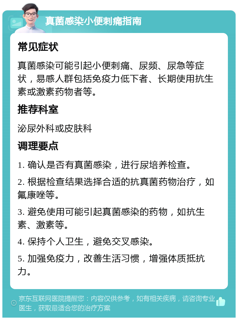 真菌感染小便刺痛指南 常见症状 真菌感染可能引起小便刺痛、尿频、尿急等症状，易感人群包括免疫力低下者、长期使用抗生素或激素药物者等。 推荐科室 泌尿外科或皮肤科 调理要点 1. 确认是否有真菌感染，进行尿培养检查。 2. 根据检查结果选择合适的抗真菌药物治疗，如氟康唑等。 3. 避免使用可能引起真菌感染的药物，如抗生素、激素等。 4. 保持个人卫生，避免交叉感染。 5. 加强免疫力，改善生活习惯，增强体质抵抗力。