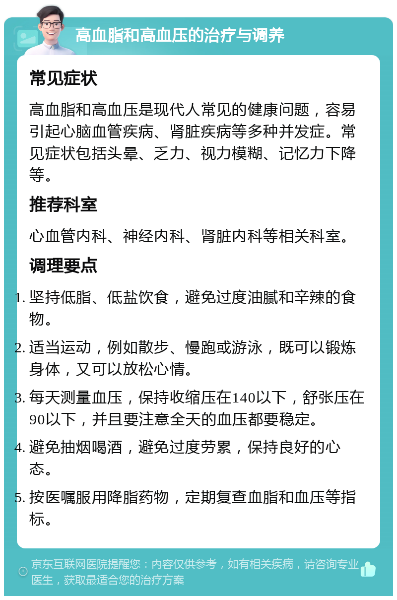 高血脂和高血压的治疗与调养 常见症状 高血脂和高血压是现代人常见的健康问题，容易引起心脑血管疾病、肾脏疾病等多种并发症。常见症状包括头晕、乏力、视力模糊、记忆力下降等。 推荐科室 心血管内科、神经内科、肾脏内科等相关科室。 调理要点 坚持低脂、低盐饮食，避免过度油腻和辛辣的食物。 适当运动，例如散步、慢跑或游泳，既可以锻炼身体，又可以放松心情。 每天测量血压，保持收缩压在140以下，舒张压在90以下，并且要注意全天的血压都要稳定。 避免抽烟喝酒，避免过度劳累，保持良好的心态。 按医嘱服用降脂药物，定期复查血脂和血压等指标。