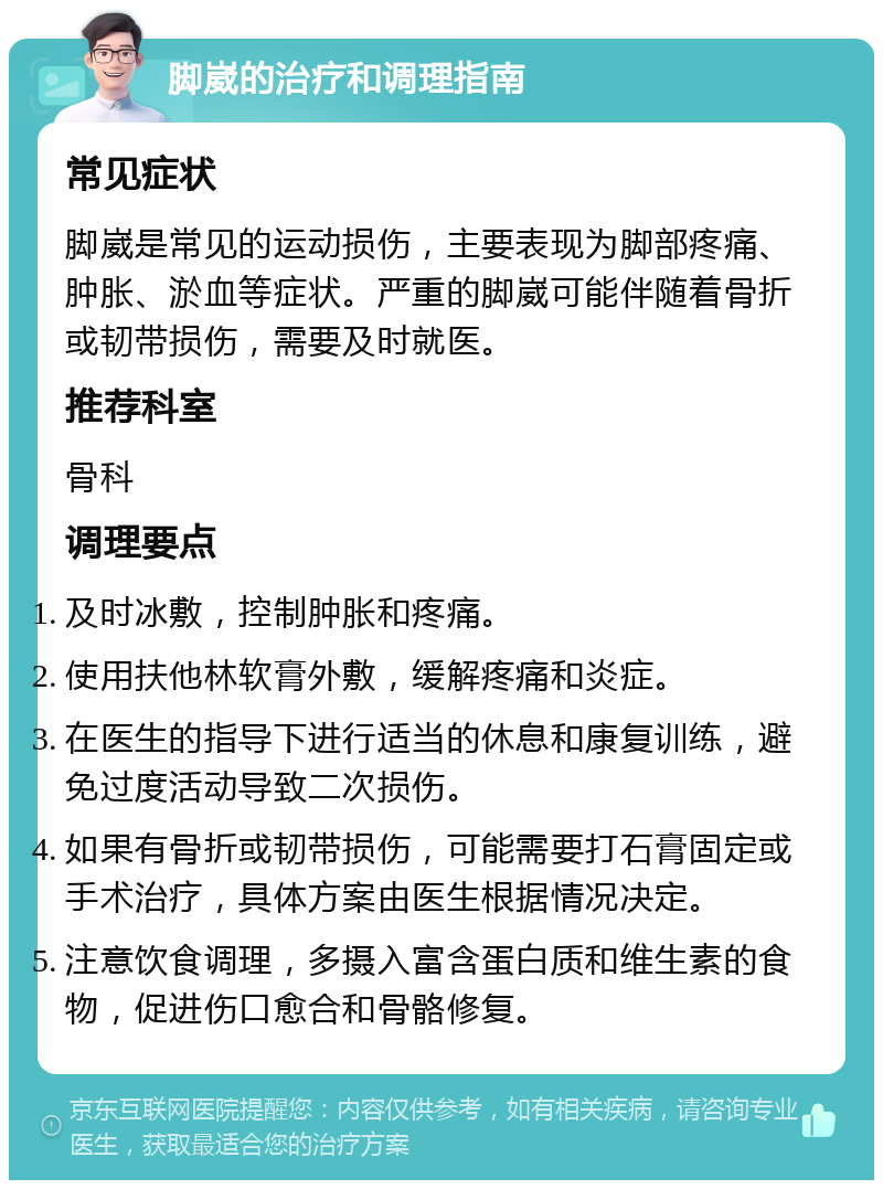 脚崴的治疗和调理指南 常见症状 脚崴是常见的运动损伤，主要表现为脚部疼痛、肿胀、淤血等症状。严重的脚崴可能伴随着骨折或韧带损伤，需要及时就医。 推荐科室 骨科 调理要点 及时冰敷，控制肿胀和疼痛。 使用扶他林软膏外敷，缓解疼痛和炎症。 在医生的指导下进行适当的休息和康复训练，避免过度活动导致二次损伤。 如果有骨折或韧带损伤，可能需要打石膏固定或手术治疗，具体方案由医生根据情况决定。 注意饮食调理，多摄入富含蛋白质和维生素的食物，促进伤口愈合和骨骼修复。