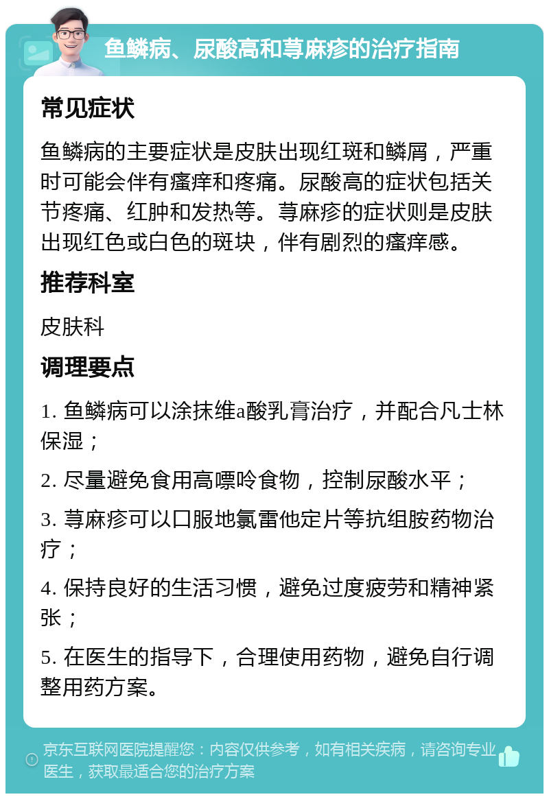 鱼鳞病、尿酸高和荨麻疹的治疗指南 常见症状 鱼鳞病的主要症状是皮肤出现红斑和鳞屑，严重时可能会伴有瘙痒和疼痛。尿酸高的症状包括关节疼痛、红肿和发热等。荨麻疹的症状则是皮肤出现红色或白色的斑块，伴有剧烈的瘙痒感。 推荐科室 皮肤科 调理要点 1. 鱼鳞病可以涂抹维a酸乳膏治疗，并配合凡士林保湿； 2. 尽量避免食用高嘌呤食物，控制尿酸水平； 3. 荨麻疹可以口服地氯雷他定片等抗组胺药物治疗； 4. 保持良好的生活习惯，避免过度疲劳和精神紧张； 5. 在医生的指导下，合理使用药物，避免自行调整用药方案。