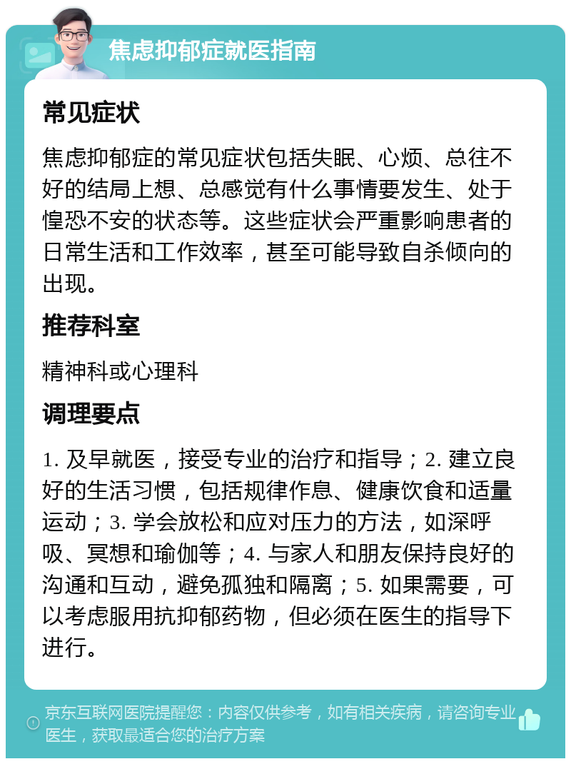 焦虑抑郁症就医指南 常见症状 焦虑抑郁症的常见症状包括失眠、心烦、总往不好的结局上想、总感觉有什么事情要发生、处于惶恐不安的状态等。这些症状会严重影响患者的日常生活和工作效率，甚至可能导致自杀倾向的出现。 推荐科室 精神科或心理科 调理要点 1. 及早就医，接受专业的治疗和指导；2. 建立良好的生活习惯，包括规律作息、健康饮食和适量运动；3. 学会放松和应对压力的方法，如深呼吸、冥想和瑜伽等；4. 与家人和朋友保持良好的沟通和互动，避免孤独和隔离；5. 如果需要，可以考虑服用抗抑郁药物，但必须在医生的指导下进行。