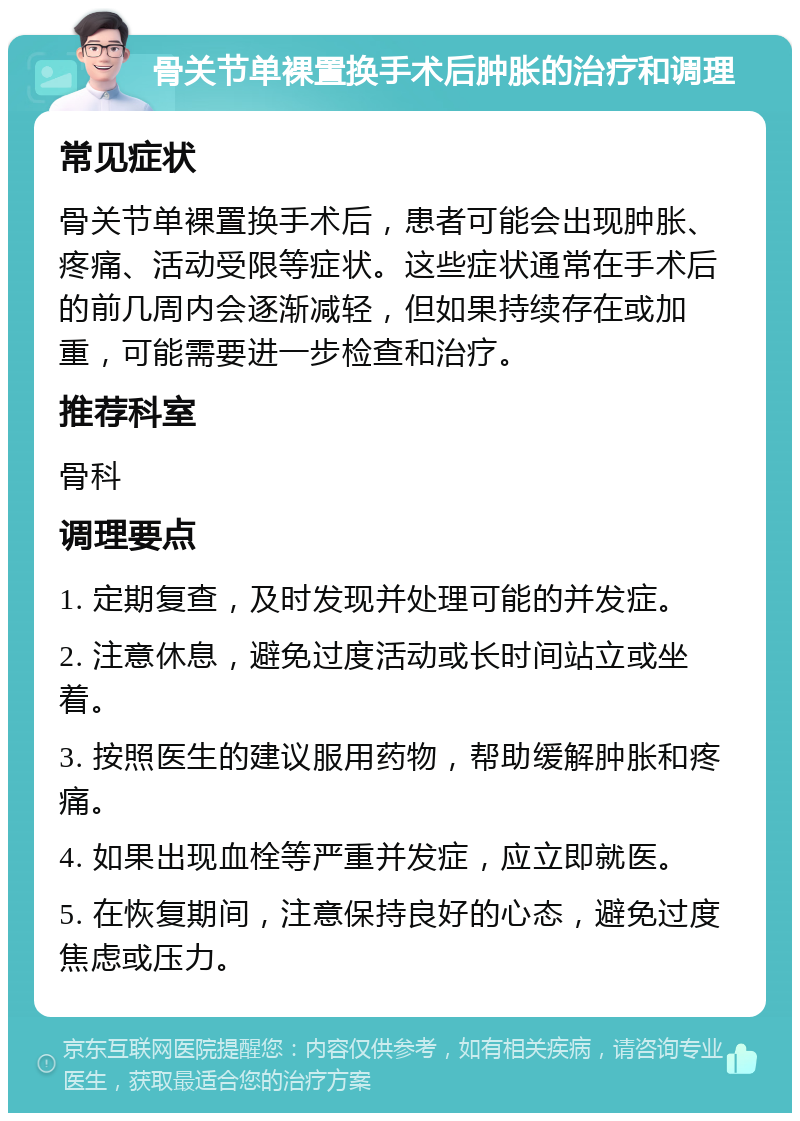 骨关节单裸置换手术后肿胀的治疗和调理 常见症状 骨关节单裸置换手术后，患者可能会出现肿胀、疼痛、活动受限等症状。这些症状通常在手术后的前几周内会逐渐减轻，但如果持续存在或加重，可能需要进一步检查和治疗。 推荐科室 骨科 调理要点 1. 定期复查，及时发现并处理可能的并发症。 2. 注意休息，避免过度活动或长时间站立或坐着。 3. 按照医生的建议服用药物，帮助缓解肿胀和疼痛。 4. 如果出现血栓等严重并发症，应立即就医。 5. 在恢复期间，注意保持良好的心态，避免过度焦虑或压力。