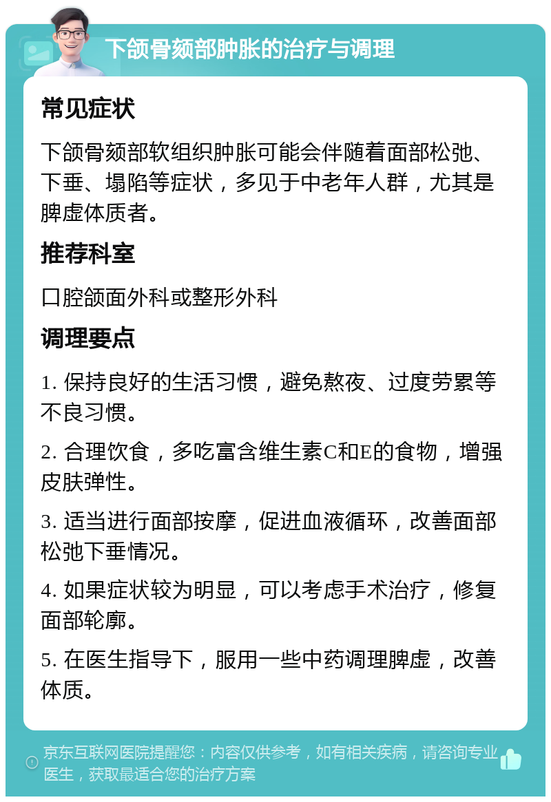 下颌骨颏部肿胀的治疗与调理 常见症状 下颌骨颏部软组织肿胀可能会伴随着面部松弛、下垂、塌陷等症状，多见于中老年人群，尤其是脾虚体质者。 推荐科室 口腔颌面外科或整形外科 调理要点 1. 保持良好的生活习惯，避免熬夜、过度劳累等不良习惯。 2. 合理饮食，多吃富含维生素C和E的食物，增强皮肤弹性。 3. 适当进行面部按摩，促进血液循环，改善面部松弛下垂情况。 4. 如果症状较为明显，可以考虑手术治疗，修复面部轮廓。 5. 在医生指导下，服用一些中药调理脾虚，改善体质。