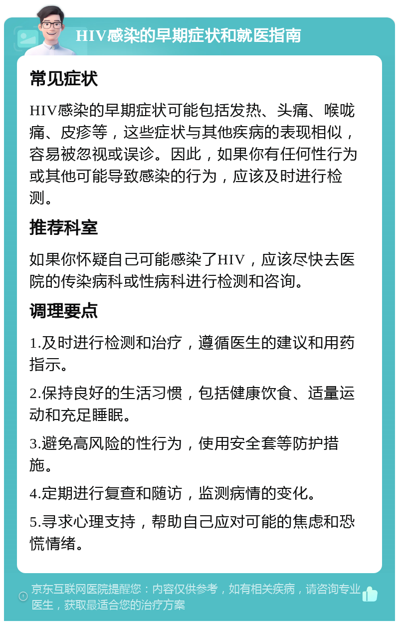 HIV感染的早期症状和就医指南 常见症状 HIV感染的早期症状可能包括发热、头痛、喉咙痛、皮疹等，这些症状与其他疾病的表现相似，容易被忽视或误诊。因此，如果你有任何性行为或其他可能导致感染的行为，应该及时进行检测。 推荐科室 如果你怀疑自己可能感染了HIV，应该尽快去医院的传染病科或性病科进行检测和咨询。 调理要点 1.及时进行检测和治疗，遵循医生的建议和用药指示。 2.保持良好的生活习惯，包括健康饮食、适量运动和充足睡眠。 3.避免高风险的性行为，使用安全套等防护措施。 4.定期进行复查和随访，监测病情的变化。 5.寻求心理支持，帮助自己应对可能的焦虑和恐慌情绪。