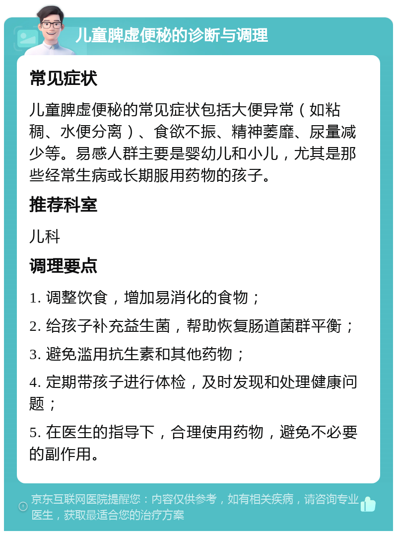 儿童脾虚便秘的诊断与调理 常见症状 儿童脾虚便秘的常见症状包括大便异常（如粘稠、水便分离）、食欲不振、精神萎靡、尿量减少等。易感人群主要是婴幼儿和小儿，尤其是那些经常生病或长期服用药物的孩子。 推荐科室 儿科 调理要点 1. 调整饮食，增加易消化的食物； 2. 给孩子补充益生菌，帮助恢复肠道菌群平衡； 3. 避免滥用抗生素和其他药物； 4. 定期带孩子进行体检，及时发现和处理健康问题； 5. 在医生的指导下，合理使用药物，避免不必要的副作用。