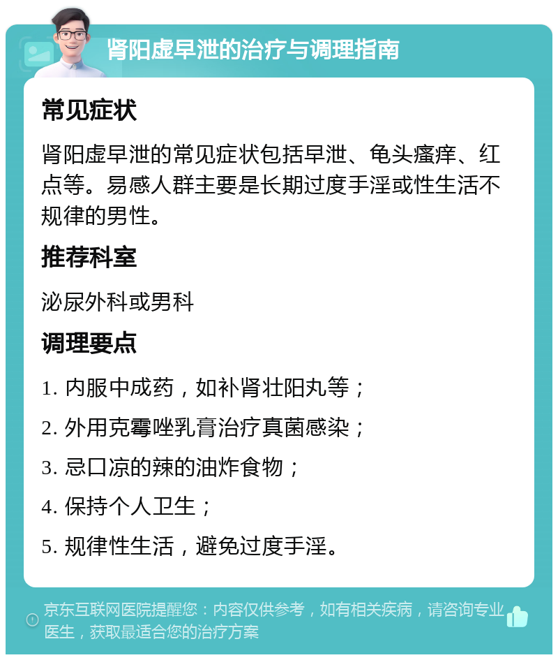 肾阳虚早泄的治疗与调理指南 常见症状 肾阳虚早泄的常见症状包括早泄、龟头瘙痒、红点等。易感人群主要是长期过度手淫或性生活不规律的男性。 推荐科室 泌尿外科或男科 调理要点 1. 内服中成药，如补肾壮阳丸等； 2. 外用克霉唑乳膏治疗真菌感染； 3. 忌口凉的辣的油炸食物； 4. 保持个人卫生； 5. 规律性生活，避免过度手淫。