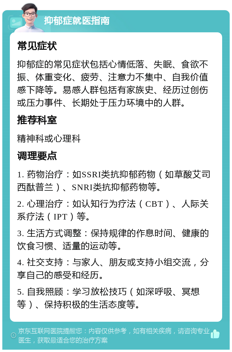 抑郁症就医指南 常见症状 抑郁症的常见症状包括心情低落、失眠、食欲不振、体重变化、疲劳、注意力不集中、自我价值感下降等。易感人群包括有家族史、经历过创伤或压力事件、长期处于压力环境中的人群。 推荐科室 精神科或心理科 调理要点 1. 药物治疗：如SSRI类抗抑郁药物（如草酸艾司西酞普兰）、SNRI类抗抑郁药物等。 2. 心理治疗：如认知行为疗法（CBT）、人际关系疗法（IPT）等。 3. 生活方式调整：保持规律的作息时间、健康的饮食习惯、适量的运动等。 4. 社交支持：与家人、朋友或支持小组交流，分享自己的感受和经历。 5. 自我照顾：学习放松技巧（如深呼吸、冥想等）、保持积极的生活态度等。