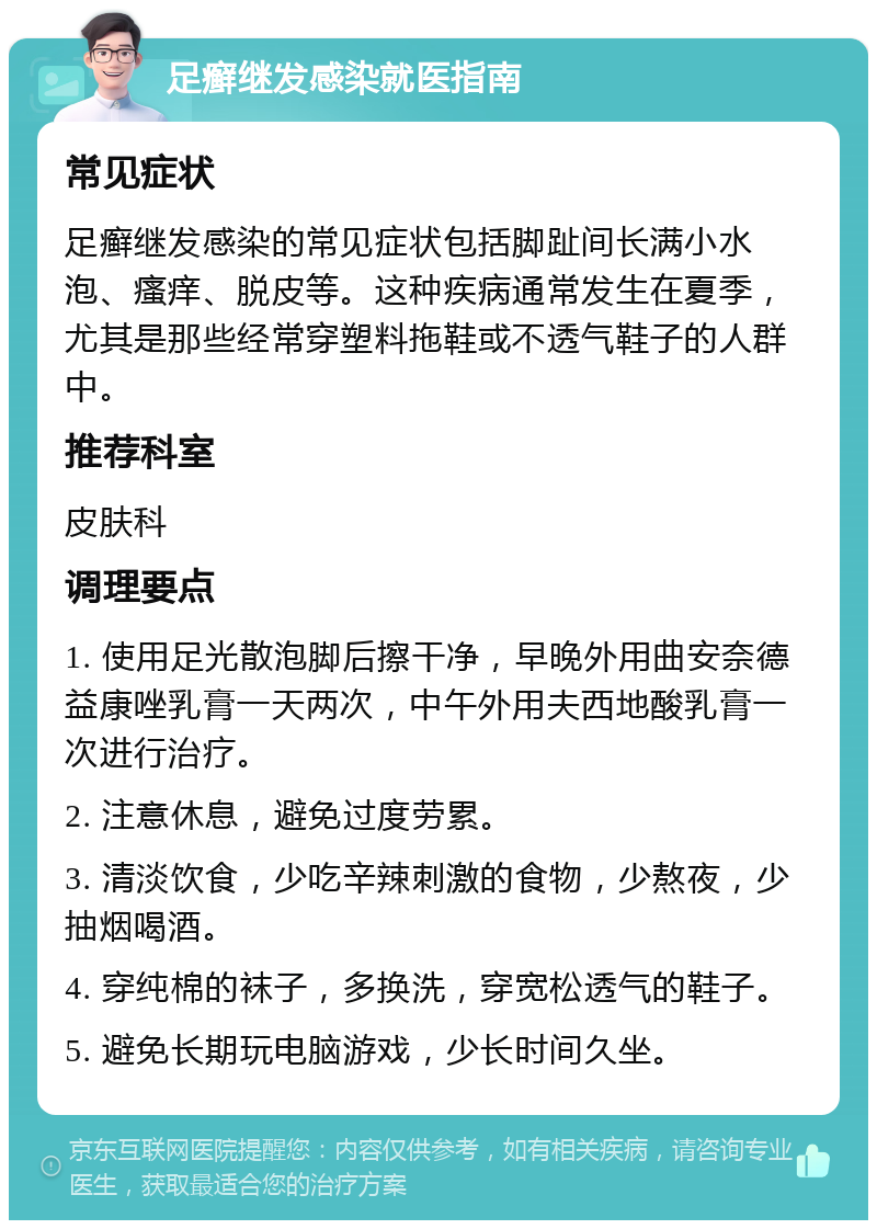 足癣继发感染就医指南 常见症状 足癣继发感染的常见症状包括脚趾间长满小水泡、瘙痒、脱皮等。这种疾病通常发生在夏季，尤其是那些经常穿塑料拖鞋或不透气鞋子的人群中。 推荐科室 皮肤科 调理要点 1. 使用足光散泡脚后擦干净，早晚外用曲安奈德益康唑乳膏一天两次，中午外用夫西地酸乳膏一次进行治疗。 2. 注意休息，避免过度劳累。 3. 清淡饮食，少吃辛辣刺激的食物，少熬夜，少抽烟喝酒。 4. 穿纯棉的袜子，多换洗，穿宽松透气的鞋子。 5. 避免长期玩电脑游戏，少长时间久坐。