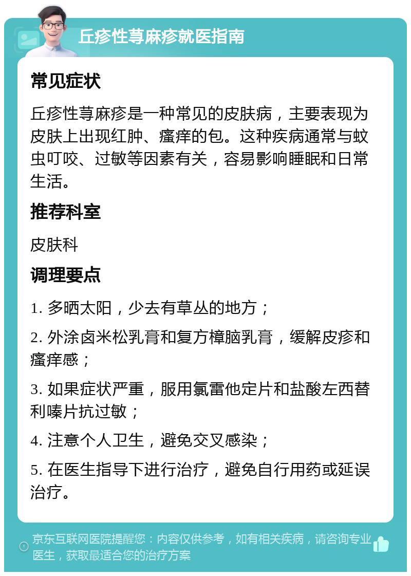 丘疹性荨麻疹就医指南 常见症状 丘疹性荨麻疹是一种常见的皮肤病，主要表现为皮肤上出现红肿、瘙痒的包。这种疾病通常与蚊虫叮咬、过敏等因素有关，容易影响睡眠和日常生活。 推荐科室 皮肤科 调理要点 1. 多晒太阳，少去有草丛的地方； 2. 外涂卤米松乳膏和复方樟脑乳膏，缓解皮疹和瘙痒感； 3. 如果症状严重，服用氯雷他定片和盐酸左西替利嗪片抗过敏； 4. 注意个人卫生，避免交叉感染； 5. 在医生指导下进行治疗，避免自行用药或延误治疗。