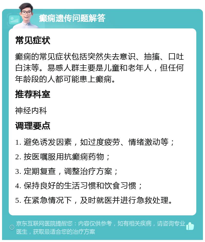 癫痫遗传问题解答 常见症状 癫痫的常见症状包括突然失去意识、抽搐、口吐白沫等。易感人群主要是儿童和老年人，但任何年龄段的人都可能患上癫痫。 推荐科室 神经内科 调理要点 1. 避免诱发因素，如过度疲劳、情绪激动等； 2. 按医嘱服用抗癫痫药物； 3. 定期复查，调整治疗方案； 4. 保持良好的生活习惯和饮食习惯； 5. 在紧急情况下，及时就医并进行急救处理。