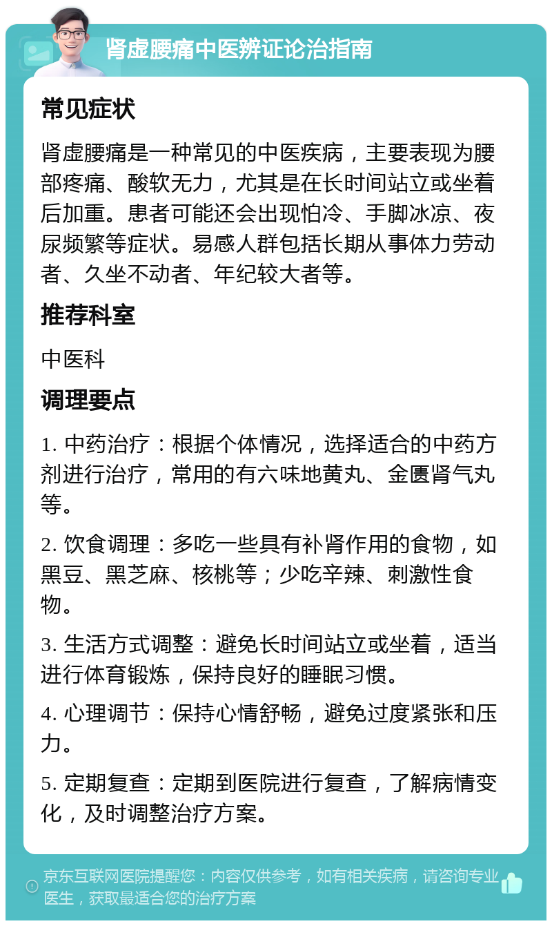 肾虚腰痛中医辨证论治指南 常见症状 肾虚腰痛是一种常见的中医疾病，主要表现为腰部疼痛、酸软无力，尤其是在长时间站立或坐着后加重。患者可能还会出现怕冷、手脚冰凉、夜尿频繁等症状。易感人群包括长期从事体力劳动者、久坐不动者、年纪较大者等。 推荐科室 中医科 调理要点 1. 中药治疗：根据个体情况，选择适合的中药方剂进行治疗，常用的有六味地黄丸、金匮肾气丸等。 2. 饮食调理：多吃一些具有补肾作用的食物，如黑豆、黑芝麻、核桃等；少吃辛辣、刺激性食物。 3. 生活方式调整：避免长时间站立或坐着，适当进行体育锻炼，保持良好的睡眠习惯。 4. 心理调节：保持心情舒畅，避免过度紧张和压力。 5. 定期复查：定期到医院进行复查，了解病情变化，及时调整治疗方案。