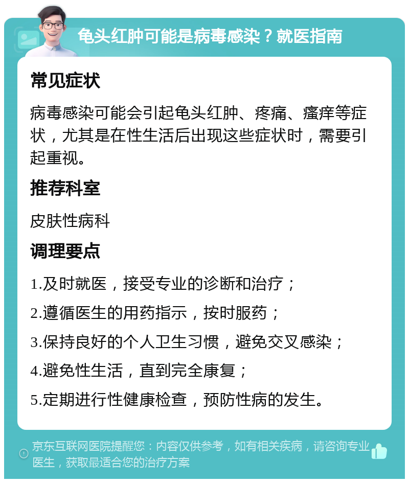 龟头红肿可能是病毒感染？就医指南 常见症状 病毒感染可能会引起龟头红肿、疼痛、瘙痒等症状，尤其是在性生活后出现这些症状时，需要引起重视。 推荐科室 皮肤性病科 调理要点 1.及时就医，接受专业的诊断和治疗； 2.遵循医生的用药指示，按时服药； 3.保持良好的个人卫生习惯，避免交叉感染； 4.避免性生活，直到完全康复； 5.定期进行性健康检查，预防性病的发生。