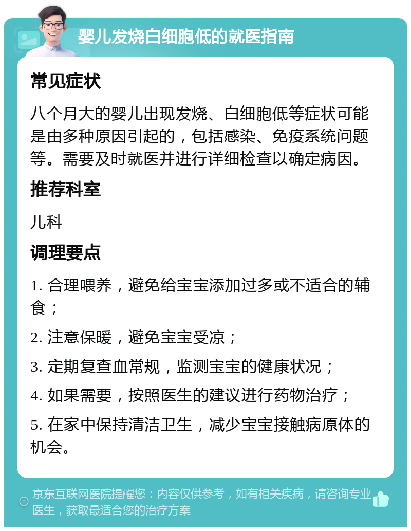 婴儿发烧白细胞低的就医指南 常见症状 八个月大的婴儿出现发烧、白细胞低等症状可能是由多种原因引起的，包括感染、免疫系统问题等。需要及时就医并进行详细检查以确定病因。 推荐科室 儿科 调理要点 1. 合理喂养，避免给宝宝添加过多或不适合的辅食； 2. 注意保暖，避免宝宝受凉； 3. 定期复查血常规，监测宝宝的健康状况； 4. 如果需要，按照医生的建议进行药物治疗； 5. 在家中保持清洁卫生，减少宝宝接触病原体的机会。