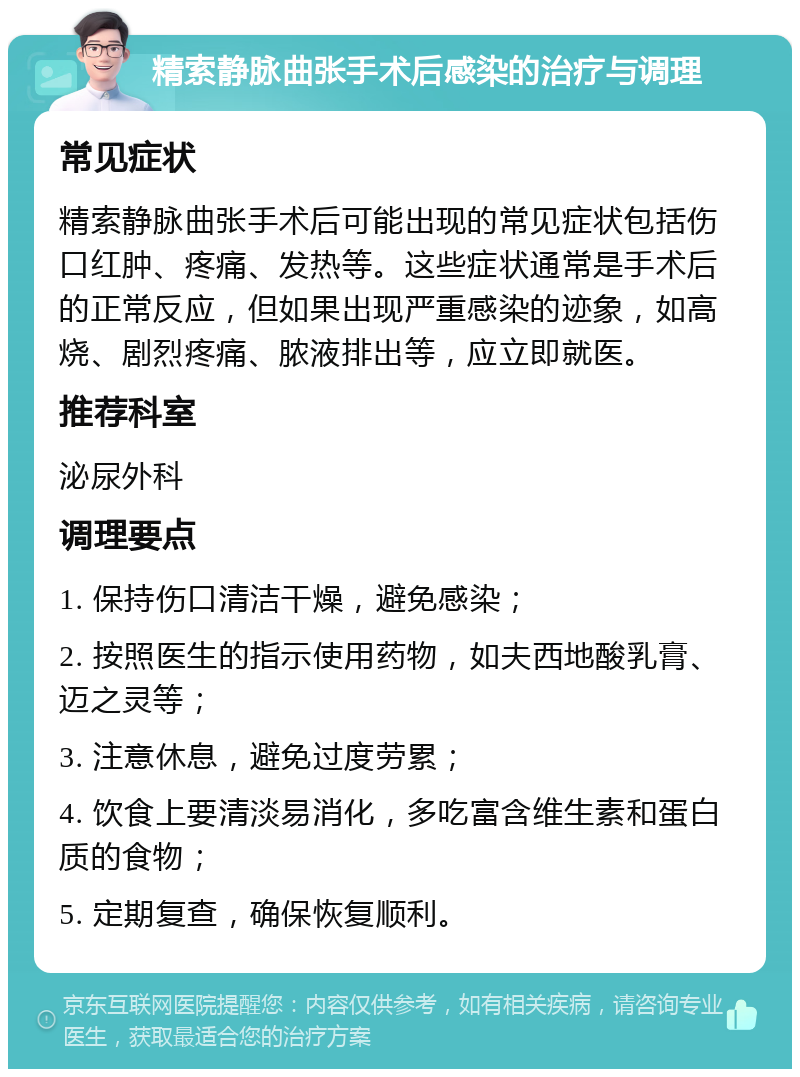 精索静脉曲张手术后感染的治疗与调理 常见症状 精索静脉曲张手术后可能出现的常见症状包括伤口红肿、疼痛、发热等。这些症状通常是手术后的正常反应，但如果出现严重感染的迹象，如高烧、剧烈疼痛、脓液排出等，应立即就医。 推荐科室 泌尿外科 调理要点 1. 保持伤口清洁干燥，避免感染； 2. 按照医生的指示使用药物，如夫西地酸乳膏、迈之灵等； 3. 注意休息，避免过度劳累； 4. 饮食上要清淡易消化，多吃富含维生素和蛋白质的食物； 5. 定期复查，确保恢复顺利。