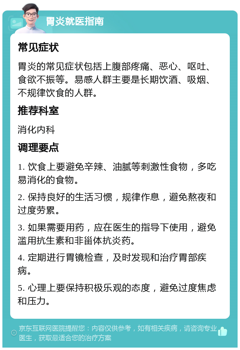 胃炎就医指南 常见症状 胃炎的常见症状包括上腹部疼痛、恶心、呕吐、食欲不振等。易感人群主要是长期饮酒、吸烟、不规律饮食的人群。 推荐科室 消化内科 调理要点 1. 饮食上要避免辛辣、油腻等刺激性食物，多吃易消化的食物。 2. 保持良好的生活习惯，规律作息，避免熬夜和过度劳累。 3. 如果需要用药，应在医生的指导下使用，避免滥用抗生素和非甾体抗炎药。 4. 定期进行胃镜检查，及时发现和治疗胃部疾病。 5. 心理上要保持积极乐观的态度，避免过度焦虑和压力。