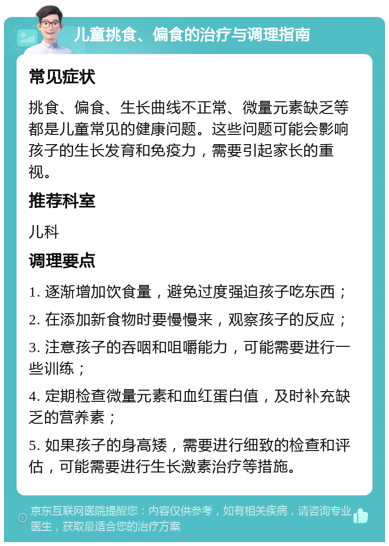 儿童挑食、偏食的治疗与调理指南 常见症状 挑食、偏食、生长曲线不正常、微量元素缺乏等都是儿童常见的健康问题。这些问题可能会影响孩子的生长发育和免疫力，需要引起家长的重视。 推荐科室 儿科 调理要点 1. 逐渐增加饮食量，避免过度强迫孩子吃东西； 2. 在添加新食物时要慢慢来，观察孩子的反应； 3. 注意孩子的吞咽和咀嚼能力，可能需要进行一些训练； 4. 定期检查微量元素和血红蛋白值，及时补充缺乏的营养素； 5. 如果孩子的身高矮，需要进行细致的检查和评估，可能需要进行生长激素治疗等措施。