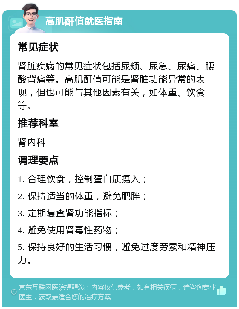 高肌酐值就医指南 常见症状 肾脏疾病的常见症状包括尿频、尿急、尿痛、腰酸背痛等。高肌酐值可能是肾脏功能异常的表现，但也可能与其他因素有关，如体重、饮食等。 推荐科室 肾内科 调理要点 1. 合理饮食，控制蛋白质摄入； 2. 保持适当的体重，避免肥胖； 3. 定期复查肾功能指标； 4. 避免使用肾毒性药物； 5. 保持良好的生活习惯，避免过度劳累和精神压力。