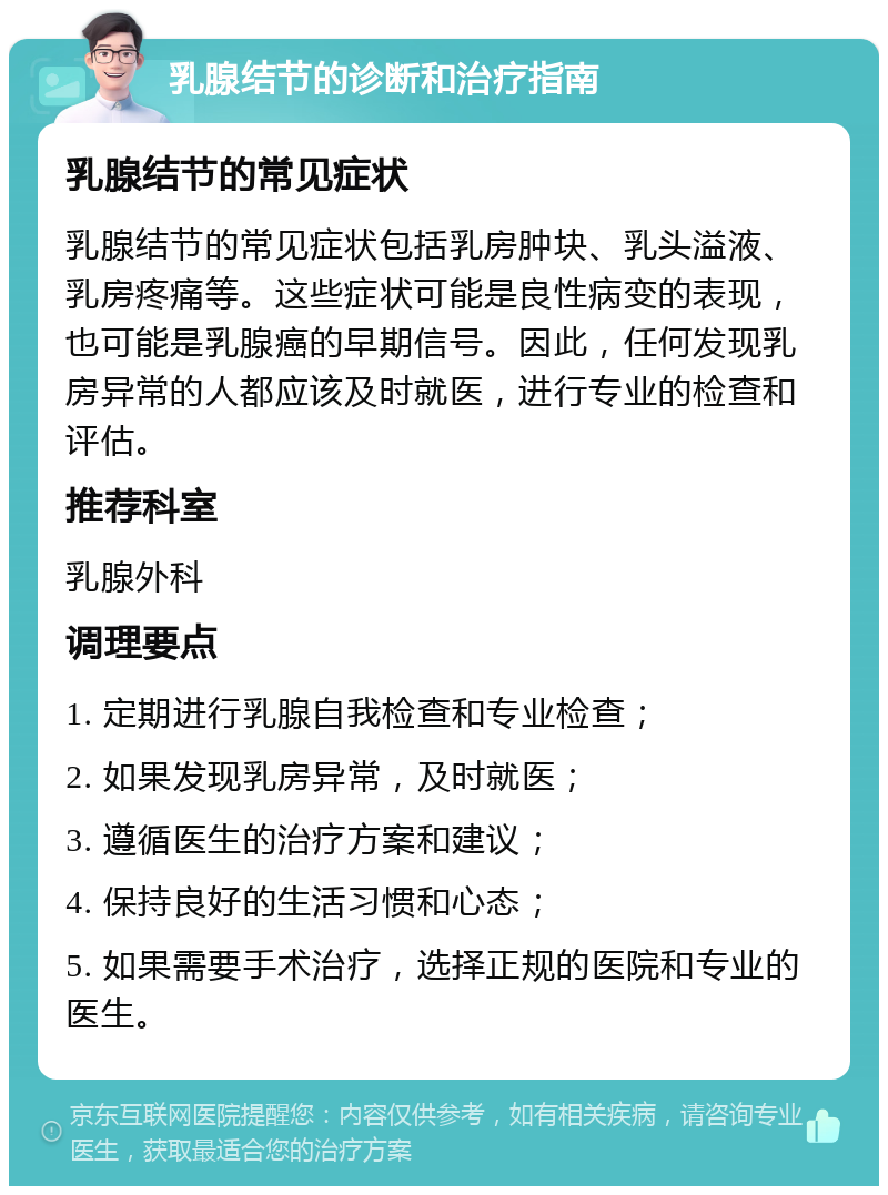 乳腺结节的诊断和治疗指南 乳腺结节的常见症状 乳腺结节的常见症状包括乳房肿块、乳头溢液、乳房疼痛等。这些症状可能是良性病变的表现，也可能是乳腺癌的早期信号。因此，任何发现乳房异常的人都应该及时就医，进行专业的检查和评估。 推荐科室 乳腺外科 调理要点 1. 定期进行乳腺自我检查和专业检查； 2. 如果发现乳房异常，及时就医； 3. 遵循医生的治疗方案和建议； 4. 保持良好的生活习惯和心态； 5. 如果需要手术治疗，选择正规的医院和专业的医生。