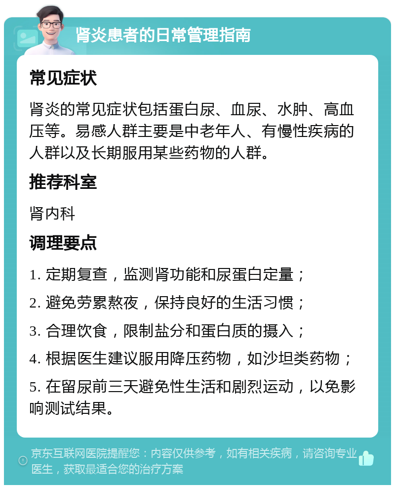 肾炎患者的日常管理指南 常见症状 肾炎的常见症状包括蛋白尿、血尿、水肿、高血压等。易感人群主要是中老年人、有慢性疾病的人群以及长期服用某些药物的人群。 推荐科室 肾内科 调理要点 1. 定期复查，监测肾功能和尿蛋白定量； 2. 避免劳累熬夜，保持良好的生活习惯； 3. 合理饮食，限制盐分和蛋白质的摄入； 4. 根据医生建议服用降压药物，如沙坦类药物； 5. 在留尿前三天避免性生活和剧烈运动，以免影响测试结果。