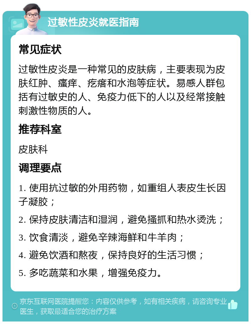 过敏性皮炎就医指南 常见症状 过敏性皮炎是一种常见的皮肤病，主要表现为皮肤红肿、瘙痒、疙瘩和水泡等症状。易感人群包括有过敏史的人、免疫力低下的人以及经常接触刺激性物质的人。 推荐科室 皮肤科 调理要点 1. 使用抗过敏的外用药物，如重组人表皮生长因子凝胶； 2. 保持皮肤清洁和湿润，避免搔抓和热水烫洗； 3. 饮食清淡，避免辛辣海鲜和牛羊肉； 4. 避免饮酒和熬夜，保持良好的生活习惯； 5. 多吃蔬菜和水果，增强免疫力。