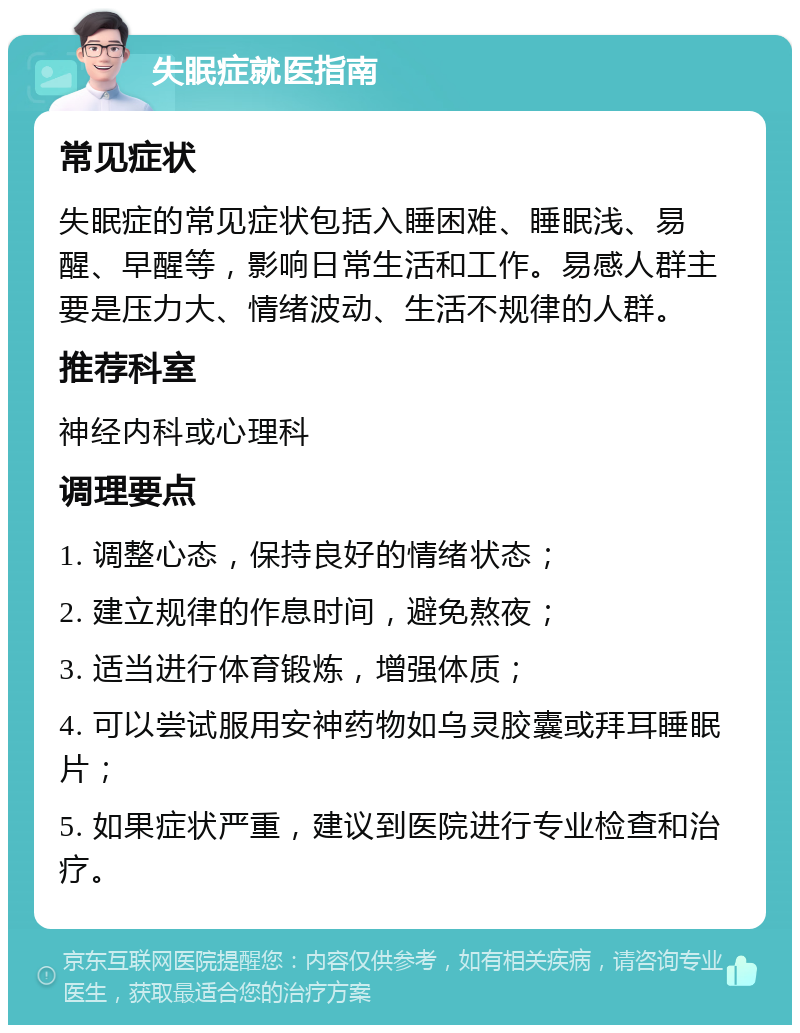 失眠症就医指南 常见症状 失眠症的常见症状包括入睡困难、睡眠浅、易醒、早醒等，影响日常生活和工作。易感人群主要是压力大、情绪波动、生活不规律的人群。 推荐科室 神经内科或心理科 调理要点 1. 调整心态，保持良好的情绪状态； 2. 建立规律的作息时间，避免熬夜； 3. 适当进行体育锻炼，增强体质； 4. 可以尝试服用安神药物如乌灵胶囊或拜耳睡眠片； 5. 如果症状严重，建议到医院进行专业检查和治疗。