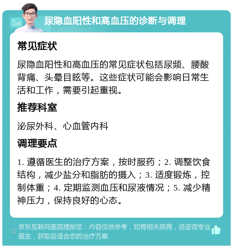 尿隐血阳性和高血压的诊断与调理 常见症状 尿隐血阳性和高血压的常见症状包括尿频、腰酸背痛、头晕目眩等。这些症状可能会影响日常生活和工作，需要引起重视。 推荐科室 泌尿外科、心血管内科 调理要点 1. 遵循医生的治疗方案，按时服药；2. 调整饮食结构，减少盐分和脂肪的摄入；3. 适度锻炼，控制体重；4. 定期监测血压和尿液情况；5. 减少精神压力，保持良好的心态。