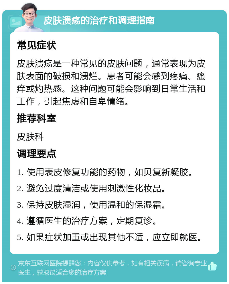 皮肤溃疡的治疗和调理指南 常见症状 皮肤溃疡是一种常见的皮肤问题，通常表现为皮肤表面的破损和溃烂。患者可能会感到疼痛、瘙痒或灼热感。这种问题可能会影响到日常生活和工作，引起焦虑和自卑情绪。 推荐科室 皮肤科 调理要点 1. 使用表皮修复功能的药物，如贝复新凝胶。 2. 避免过度清洁或使用刺激性化妆品。 3. 保持皮肤湿润，使用温和的保湿霜。 4. 遵循医生的治疗方案，定期复诊。 5. 如果症状加重或出现其他不适，应立即就医。