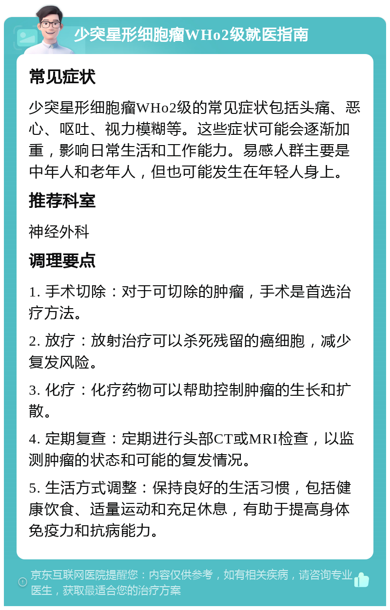 少突星形细胞瘤WHo2级就医指南 常见症状 少突星形细胞瘤WHo2级的常见症状包括头痛、恶心、呕吐、视力模糊等。这些症状可能会逐渐加重，影响日常生活和工作能力。易感人群主要是中年人和老年人，但也可能发生在年轻人身上。 推荐科室 神经外科 调理要点 1. 手术切除：对于可切除的肿瘤，手术是首选治疗方法。 2. 放疗：放射治疗可以杀死残留的癌细胞，减少复发风险。 3. 化疗：化疗药物可以帮助控制肿瘤的生长和扩散。 4. 定期复查：定期进行头部CT或MRI检查，以监测肿瘤的状态和可能的复发情况。 5. 生活方式调整：保持良好的生活习惯，包括健康饮食、适量运动和充足休息，有助于提高身体免疫力和抗病能力。