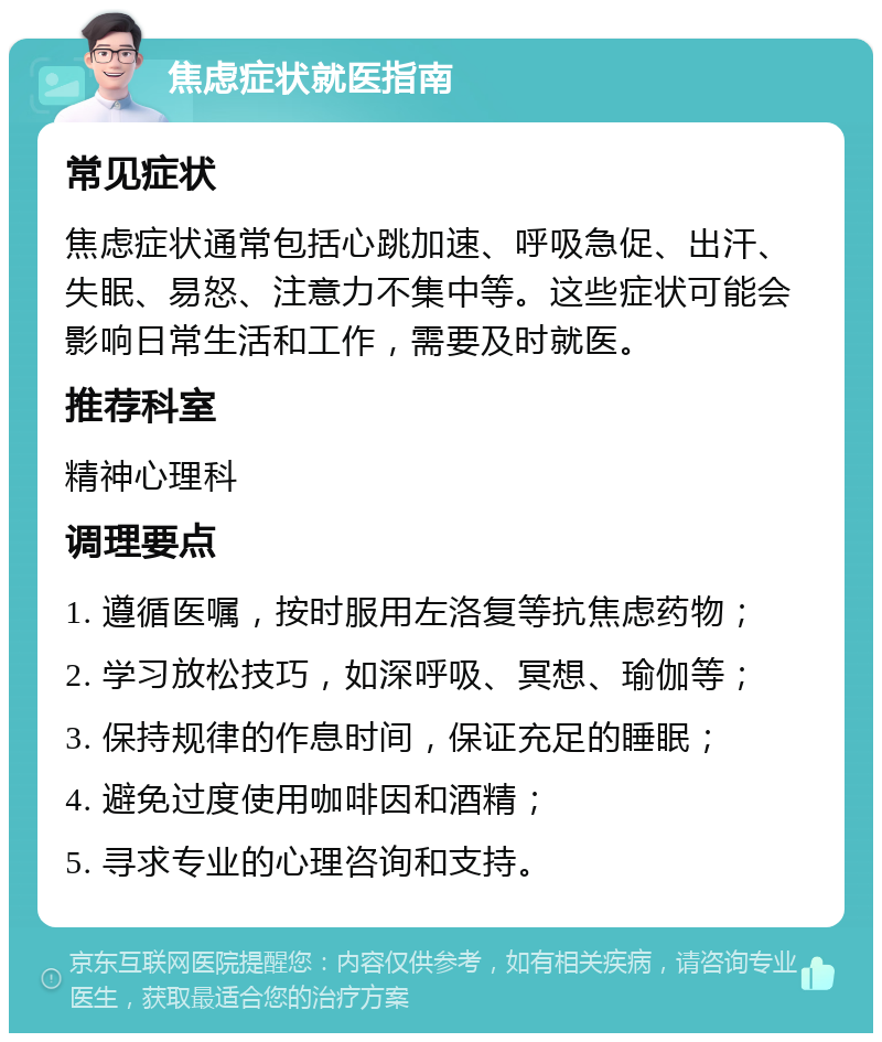 焦虑症状就医指南 常见症状 焦虑症状通常包括心跳加速、呼吸急促、出汗、失眠、易怒、注意力不集中等。这些症状可能会影响日常生活和工作，需要及时就医。 推荐科室 精神心理科 调理要点 1. 遵循医嘱，按时服用左洛复等抗焦虑药物； 2. 学习放松技巧，如深呼吸、冥想、瑜伽等； 3. 保持规律的作息时间，保证充足的睡眠； 4. 避免过度使用咖啡因和酒精； 5. 寻求专业的心理咨询和支持。